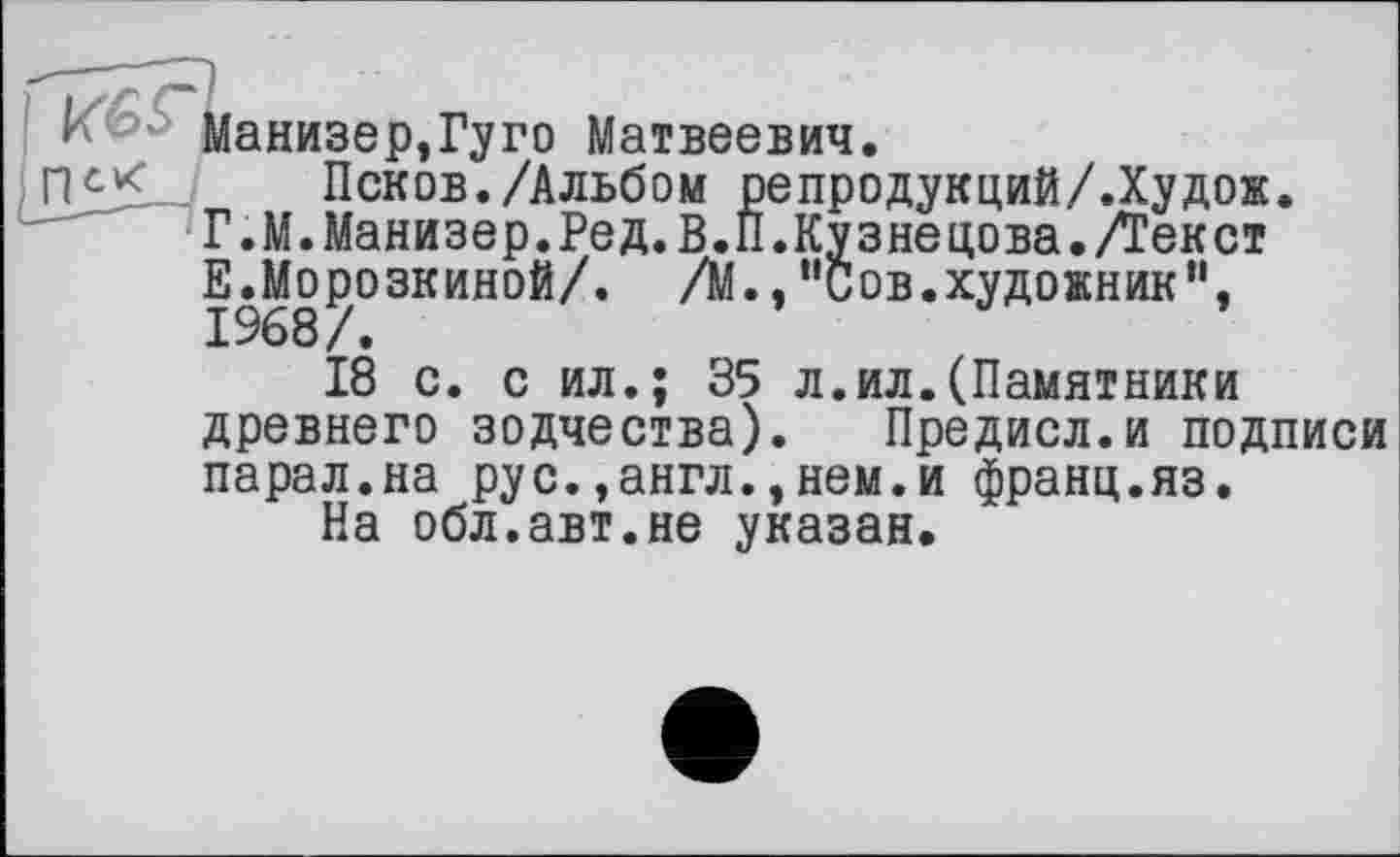 ﻿Манизер,Гуго Матвеевич.
Псков./Альбом репродукций/.Худож. Г.М.Манизер.Ред.В.П.Кузнецова./Текст Е.Мо^озкиной/. /М.,”Сов.художник”,
18 с. с ил.; 35 л.ил.(Памятники древнего зодчества). Предисл.и подписи парал.на рус.,англ.,нем.и франц.яз.
На обл.авт.не указан.